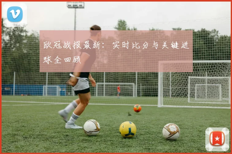 欧冠战报最新:实时比分与关键进球全回顾