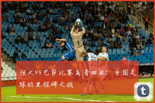 恒大vs巴萨比赛高清回放:中国足球的里程碑之战