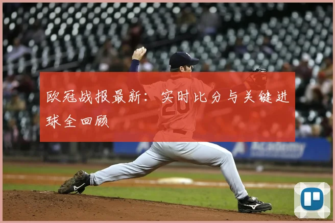 欧冠战报最新:实时比分与关键进球全回顾
