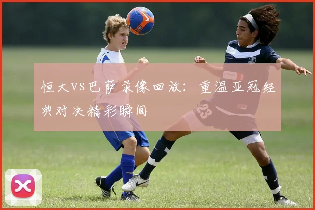 恒大vs巴萨录像回放:重温亚冠经典对决精彩瞬间